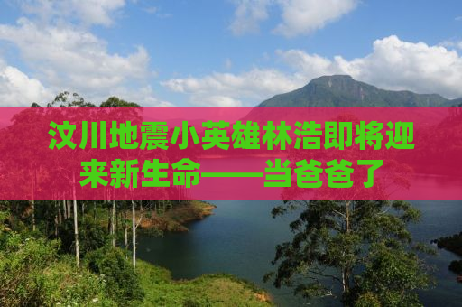 汶川地震小英雄林浩即将迎来新生命——当爸爸了