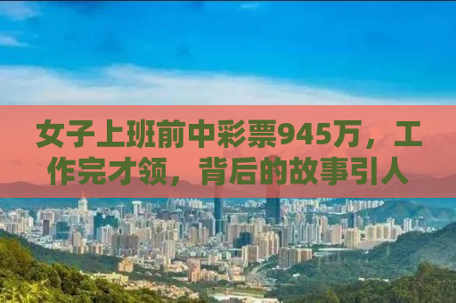 女子上班前中彩票945万，工作完才领，背后的故事引人深思
