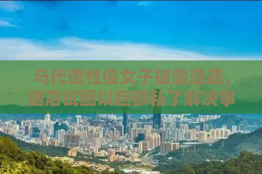 马代遭性侵女子披露遭遇，酒店试图以巨额私了解决事件内幕揭秘