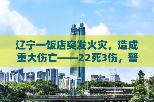 辽宁一饭店突发火灾，造成重大伤亡——22死3伤，警钟长鸣背后的反思与启示