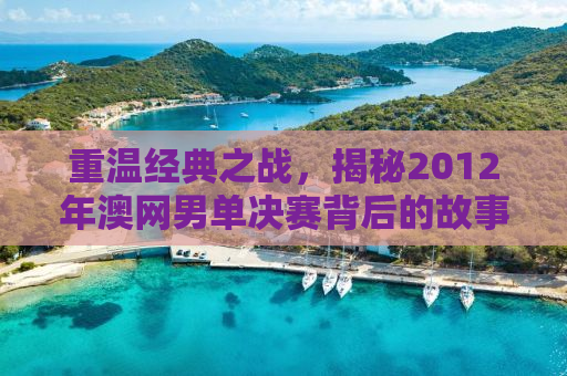 重温经典之战，揭秘2012年澳网男单决赛背后的故事
