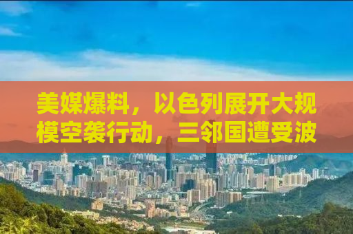 美媒爆料，以色列展开大规模空袭行动，三邻国遭受波及