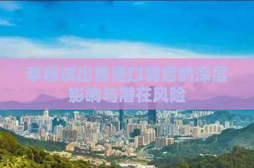 李嘉诚出售港口背后的深层影响与潜在风险