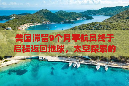 美国滞留9个月宇航员终于启程返回地球，太空探索的艰辛与挑战