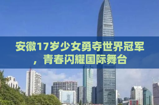 安徽17岁少女勇夺世界冠军，青春闪耀国际舞台