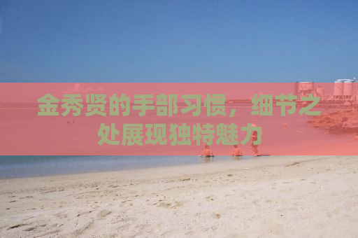 金秀贤的手部习惯，细节之处展现独特魅力