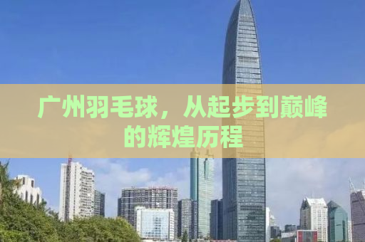 广州羽毛球，从起步到巅峰的辉煌历程