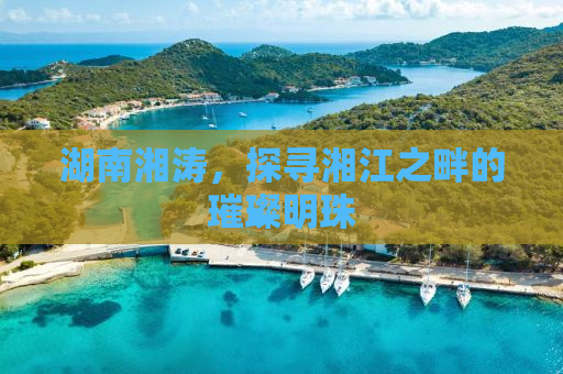 湖南湘涛，探寻湘江之畔的璀璨明珠