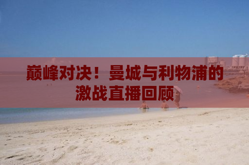 巅峰对决！曼城与利物浦的激战直播回顾