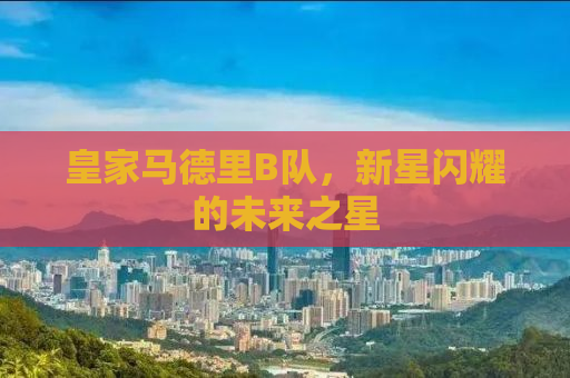 皇家马德里B队，新星闪耀的未来之星