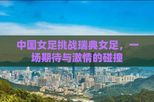 中国女足挑战瑞典女足，一场期待与激情的碰撞