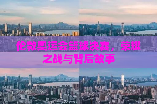 伦敦奥运会篮球决赛，荣耀之战与背后故事