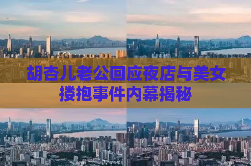 胡杏儿老公回应夜店与美女搂抱事件内幕揭秘