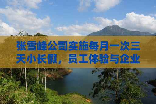 张雪峰公司实施每月一次三天小长假，员工体验与企业文化深度解读