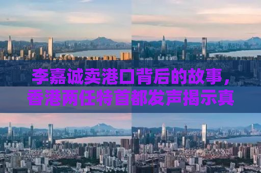 李嘉诚卖港口背后的故事，香港两任特首都发声揭示真相