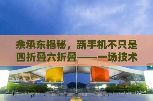 余承东揭秘，新手机不只是四折叠六折叠——一场技术与艺术的融合革命