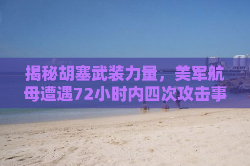 揭秘胡塞武装力量，美军航母遭遇72小时内四次攻击事件