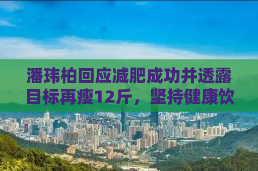 潘玮柏回应减肥成功并透露目标再瘦12斤，坚持健康饮食与锻炼的重要性