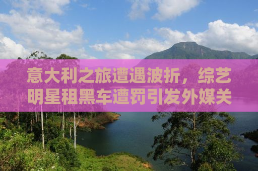 意大利之旅遭遇波折，综艺明星租黑车遭罚引发外媒关注