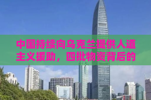 中国持续向乌克兰提供人道主义援助，四批物资背后的故事与意义