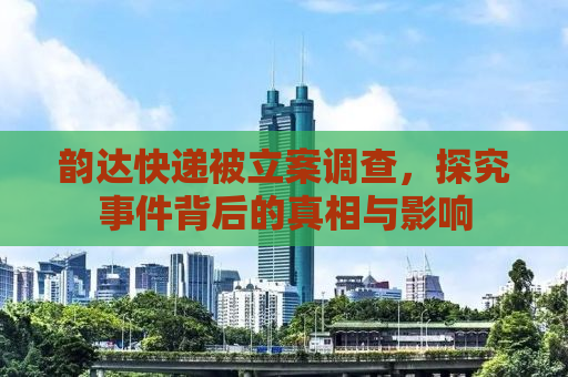 韵达快递被立案调查，探究事件背后的真相与影响