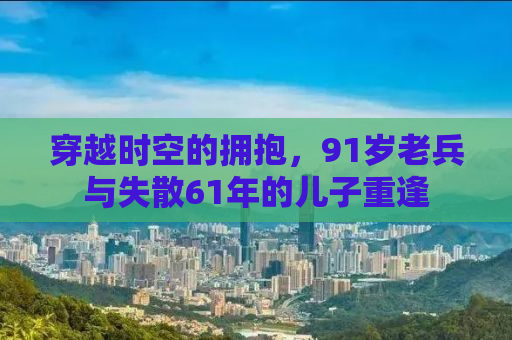 穿越时空的拥抱，91岁老兵与失散61年的儿子重逢