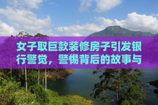 女子取巨款装修房子引发银行警觉，警惕背后的故事与真相探寻