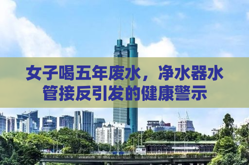 女子喝五年废水，净水器水管接反引发的健康警示
