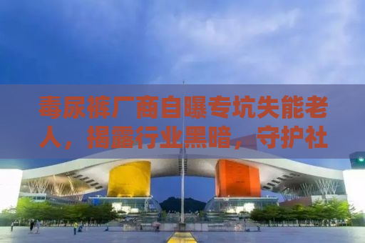 毒尿裤厂商自曝专坑失能老人，揭露行业黑暗，守护社会弱势群体
