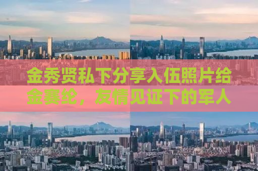 金秀贤私下分享入伍照片给金赛纶，友情见证下的军人风采