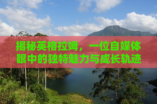 揭秘英格拉姆，一位自媒体眼中的独特魅力与成长轨迹