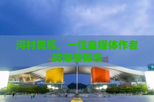 河村勇辉，一位自媒体作者的深度探索