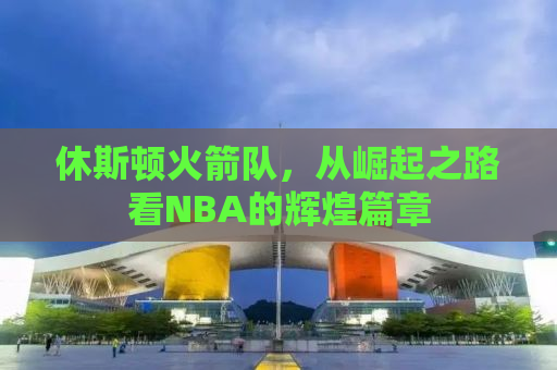 休斯顿火箭队，从崛起之路看NBA的辉煌篇章