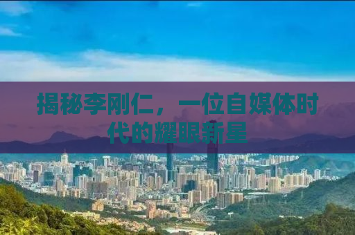 揭秘李刚仁，一位自媒体时代的耀眼新星