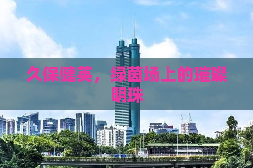 久保健英，绿茵场上的璀璨明珠