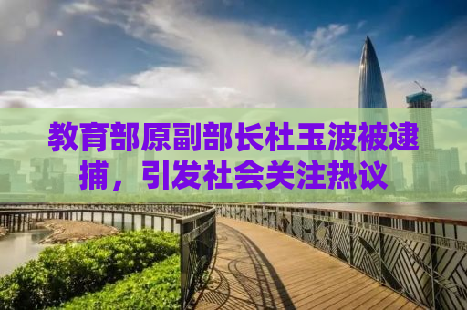 教育部原副部长杜玉波被逮捕，引发社会关注热议