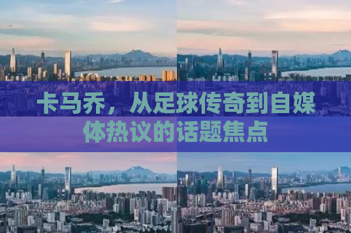卡马乔，从足球传奇到自媒体热议的话题焦点