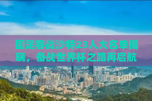 国足客战沙特23人大名单揭晓，备战世界杯之路再启航！