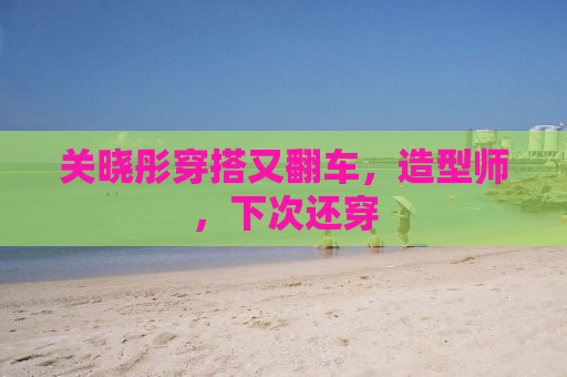关晓彤穿搭又翻车，造型师，下次还穿