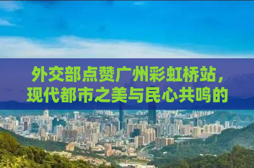 外交部点赞广州彩虹桥站，现代都市之美与民心共鸣的典范