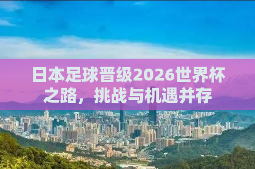 日本足球晋级2026世界杯之路，挑战与机遇并存