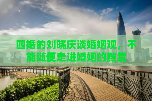 四婚的刘晓庆谈婚姻观，不能随便走进婚姻的殿堂