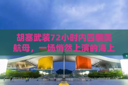 胡塞武装72小时内四袭美航母，一场悄然上演的海上较量