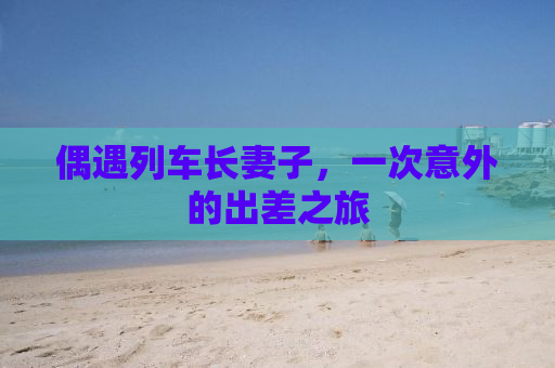 偶遇列车长妻子，一次意外的出差之旅
