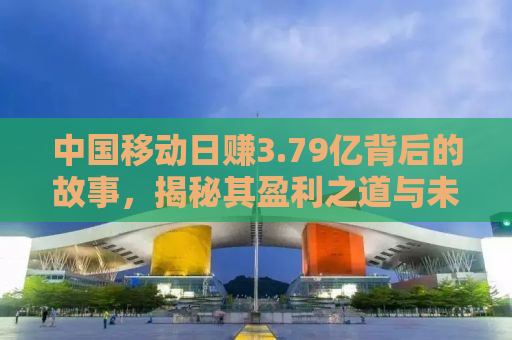 中国移动日赚3.79亿背后的故事，揭秘其盈利之道与未来挑战