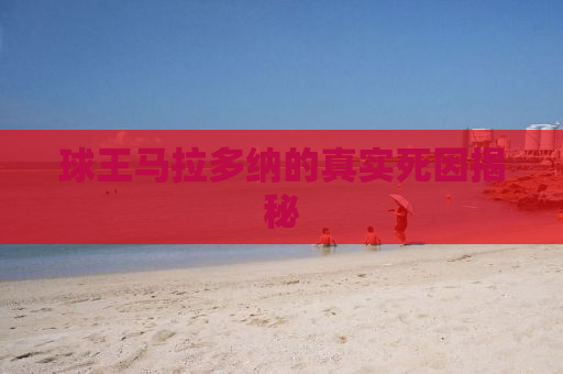 球王马拉多纳的真实死因揭秘