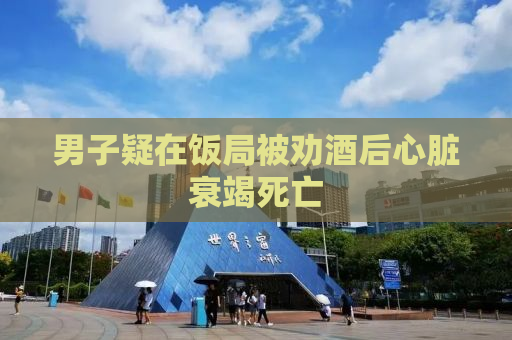 男子疑在饭局被劝酒后心脏衰竭死亡