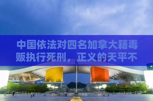 中国依法对四名加拿大籍毒贩执行死刑，正义的天平不容触碰