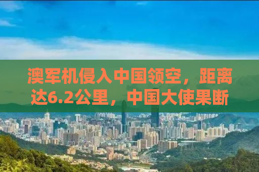 澳军机侵入中国领空，距离达6.2公里，中国大使果断回应