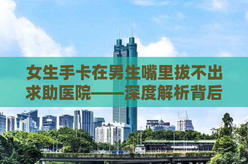 女生手卡在男生嘴里拔不出求助医院——深度解析背后的故事与应对之道